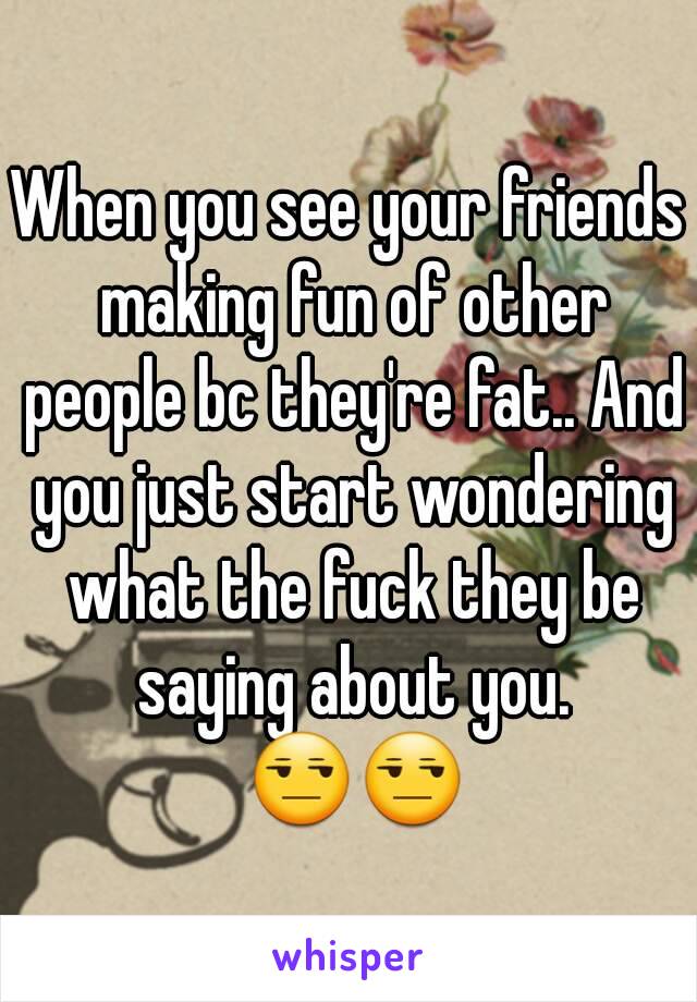 When you see your friends making fun of other people bc they're fat.. And you just start wondering what the fuck they be saying about you. 😒😒