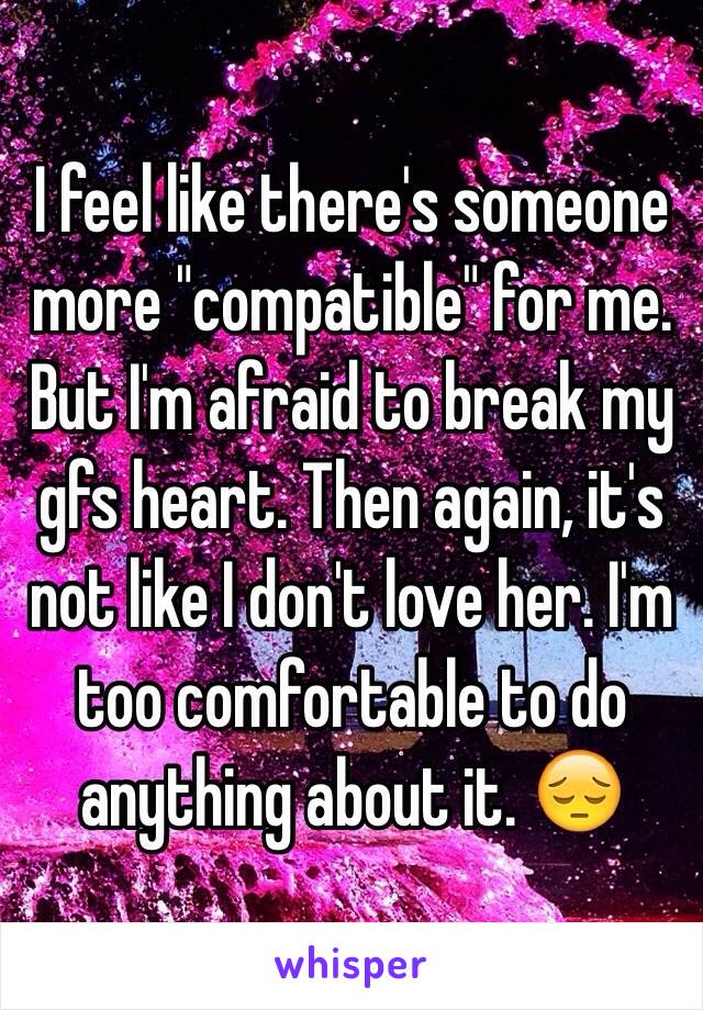 I feel like there's someone more "compatible" for me. But I'm afraid to break my gfs heart. Then again, it's not like I don't love her. I'm too comfortable to do anything about it. 😔