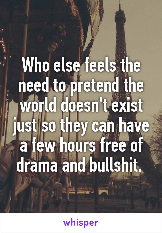 Who else feels the need to pretend the world doesn't exist just so they can have a few hours free of drama and bullshit. 