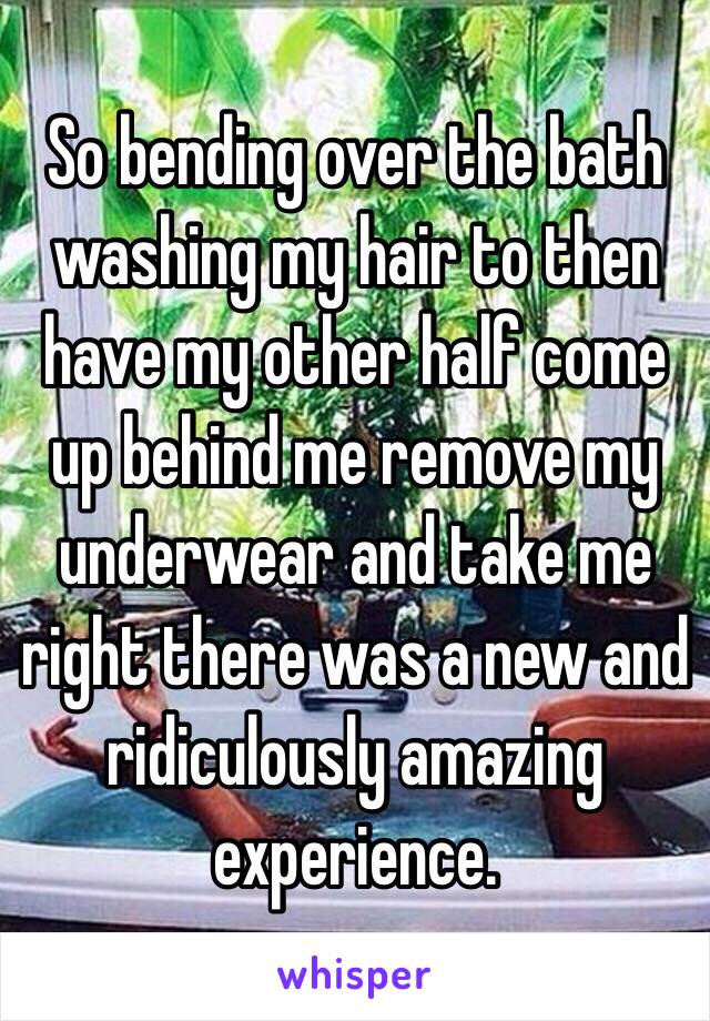 So bending over the bath washing my hair to then have my other half come up behind me remove my underwear and take me right there was a new and ridiculously amazing experience. 