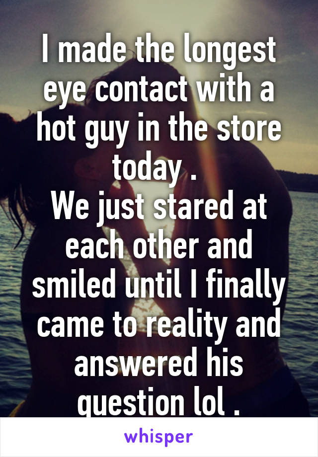 I made the longest eye contact with a hot guy in the store today . 
We just stared at each other and smiled until I finally came to reality and answered his question lol .