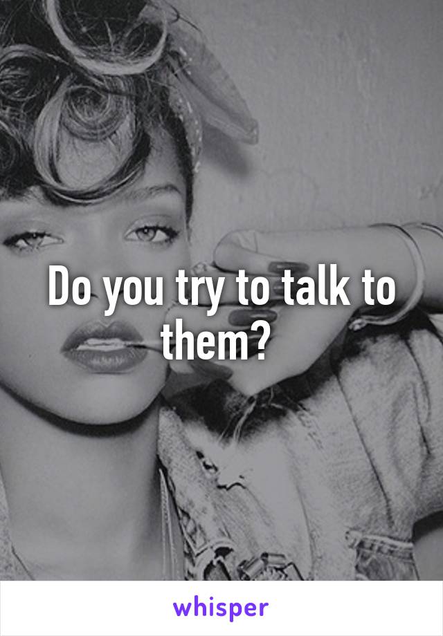 Do you try to talk to them? 