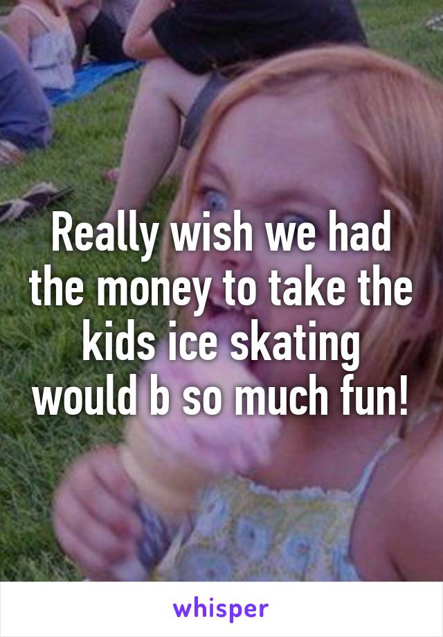 Really wish we had the money to take the kids ice skating would b so much fun!