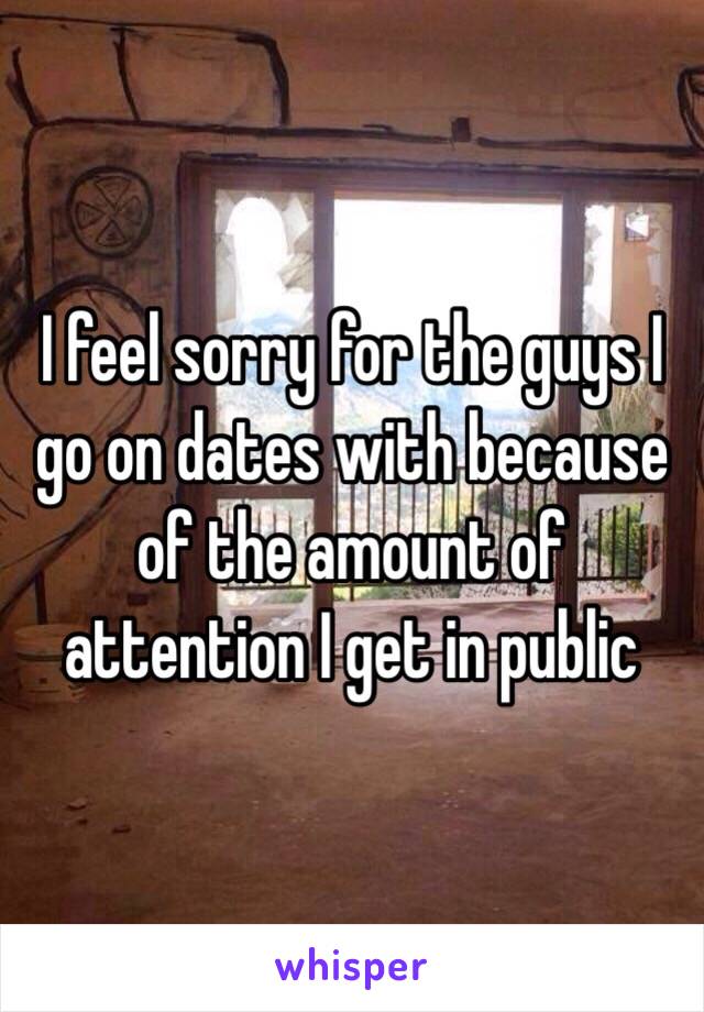 I feel sorry for the guys I go on dates with because of the amount of attention I get in public