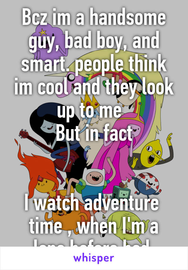 Bcz im a handsome guy, bad boy, and smart. people think im cool and they look up to me  
But in fact


I watch adventure  time , when I'm a lone before bed 