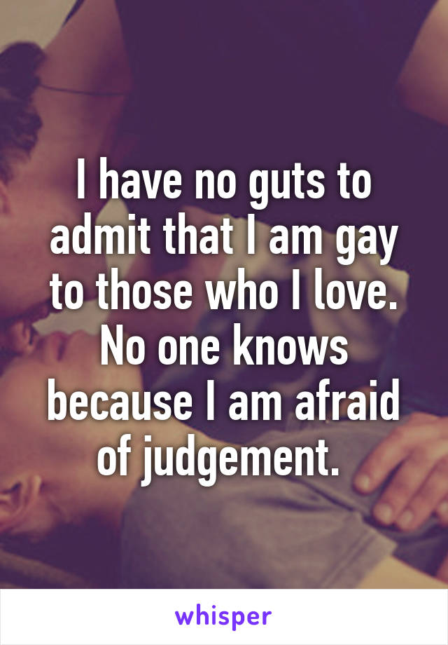 I have no guts to admit that I am gay to those who I love. No one knows because I am afraid of judgement. 