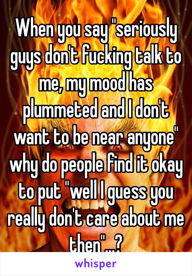 When you say "seriously guys don't fucking talk to me, my mood has plummeted and I don't want to be near anyone" why do people find it okay to put "well I guess you really don't care about me then"...?