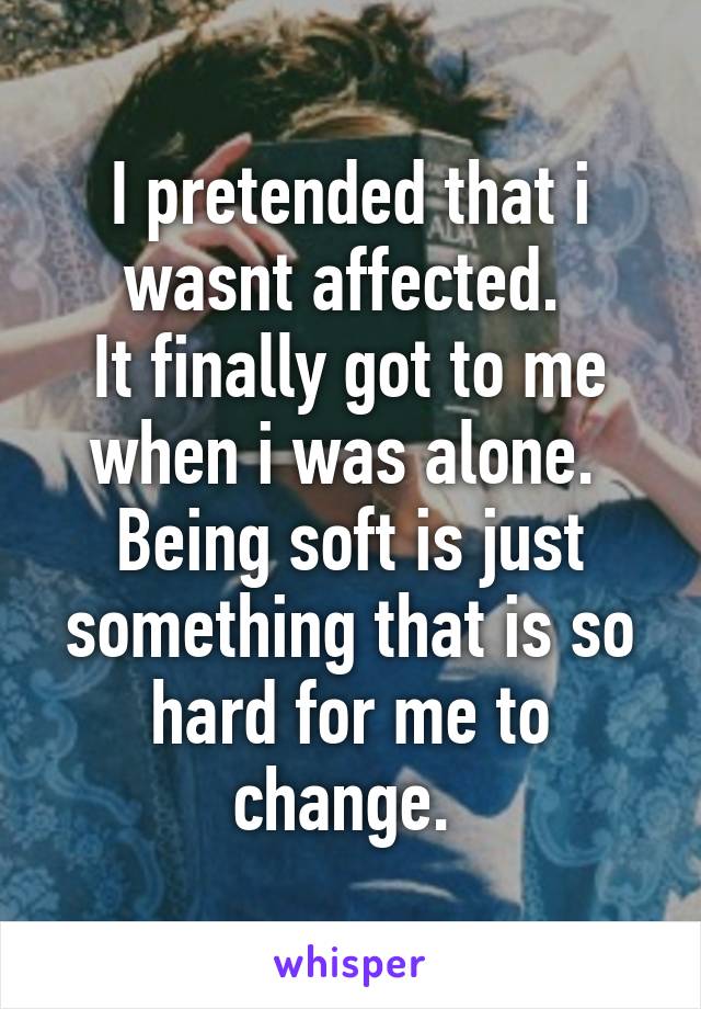 I pretended that i wasnt affected. 
It finally got to me when i was alone. 
Being soft is just something that is so hard for me to change. 