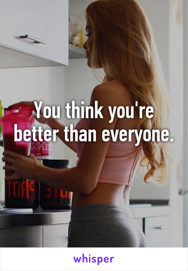 You think you're better than everyone. 