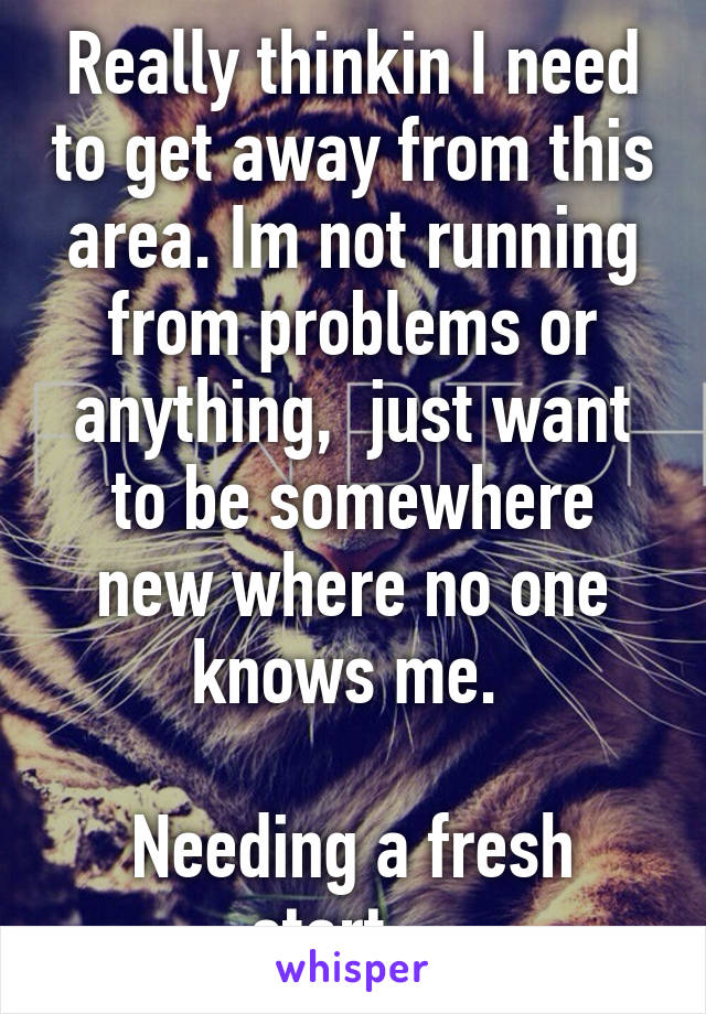 Really thinkin I need to get away from this area. Im not running from problems or anything,  just want to be somewhere new where no one knows me. 

Needing a fresh start....