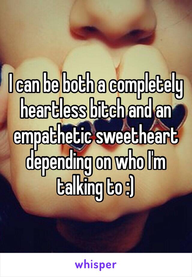 I can be both a completely heartless bitch and an empathetic sweetheart depending on who I'm talking to :)