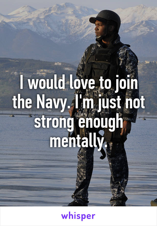 I would love to join the Navy. I'm just not strong enough mentally.