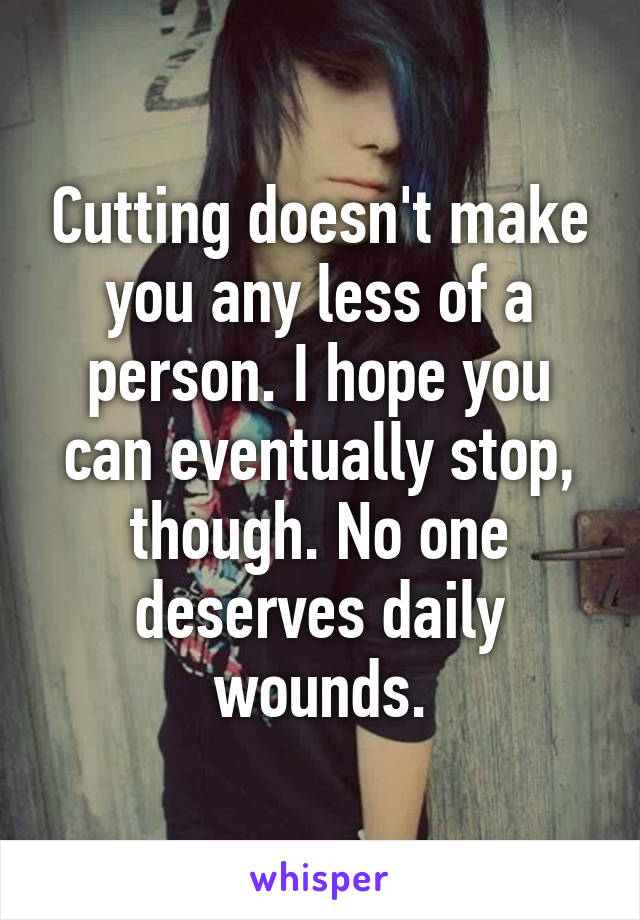 Cutting doesn't make you any less of a person. I hope you can eventually stop, though. No one deserves daily wounds.