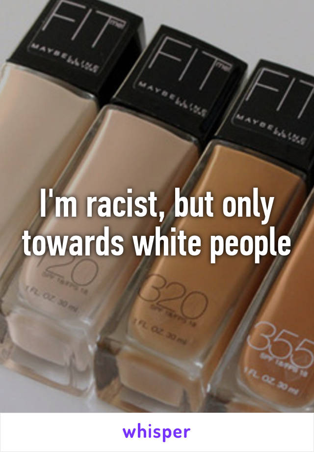 I'm racist, but only towards white people