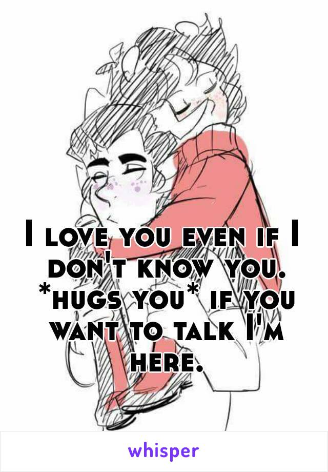 I love you even if I don't know you. *hugs you* if you want to talk I'm here.