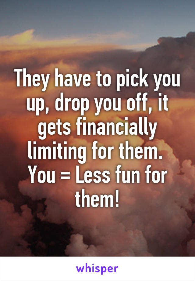 They have to pick you up, drop you off, it gets financially limiting for them.  You = Less fun for them!