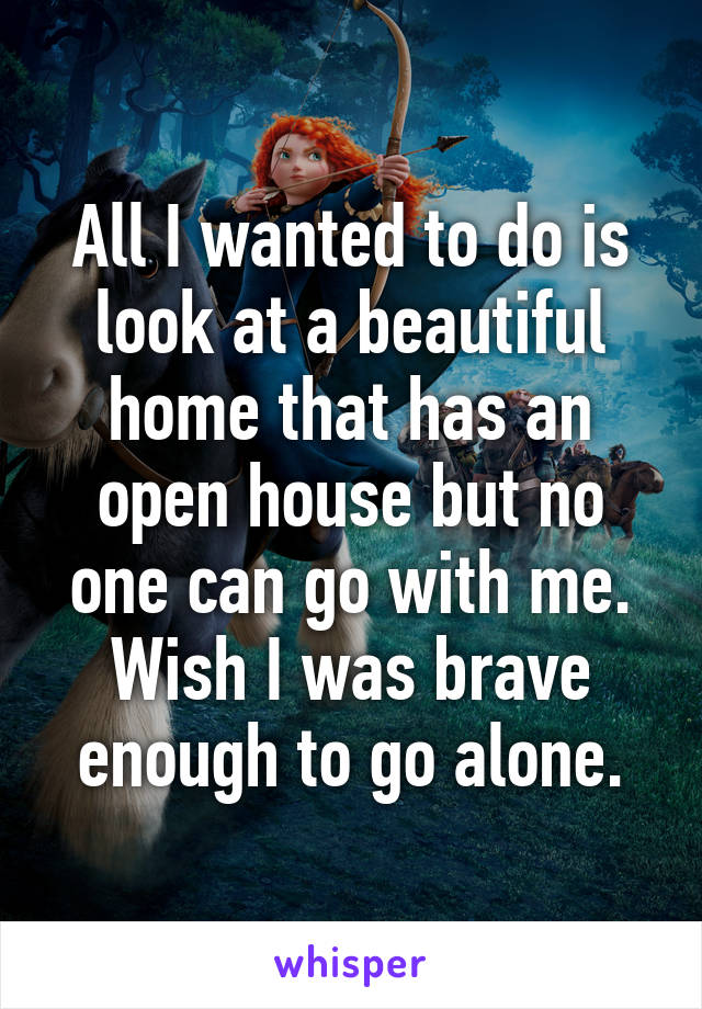 All I wanted to do is look at a beautiful home that has an open house but no one can go with me.
Wish I was brave enough to go alone.