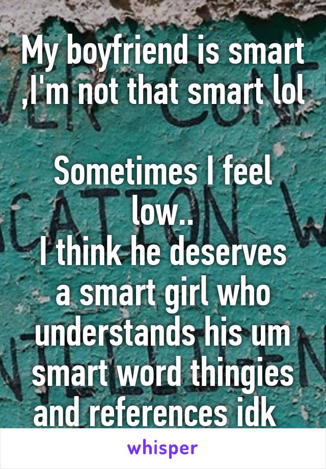 My boyfriend is smart ,I'm not that smart lol 
Sometimes I feel low..
I think he deserves a smart girl who understands his um smart word thingies and references idk  