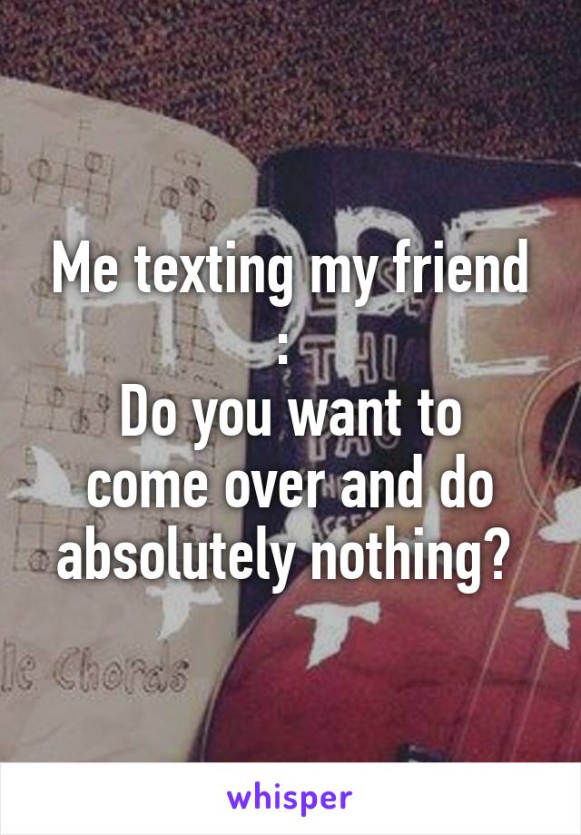 Me texting my friend : 
Do you want to come over and do absolutely nothing? 