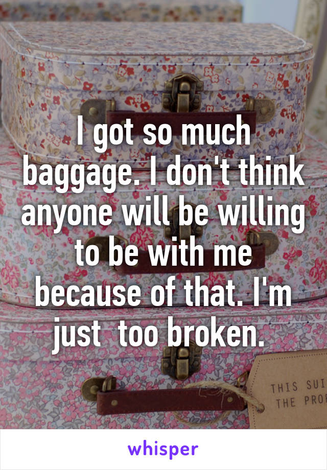 I got so much baggage. I don't think anyone will be willing to be with me because of that. I'm just  too broken. 