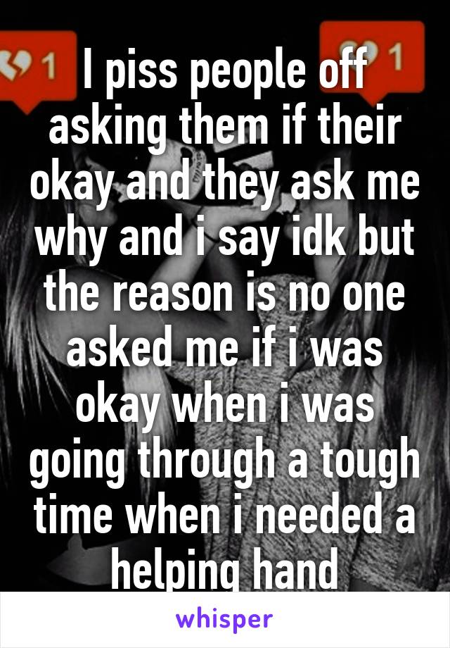 I piss people off asking them if their okay and they ask me why and i say idk but the reason is no one asked me if i was okay when i was going through a tough time when i needed a helping hand