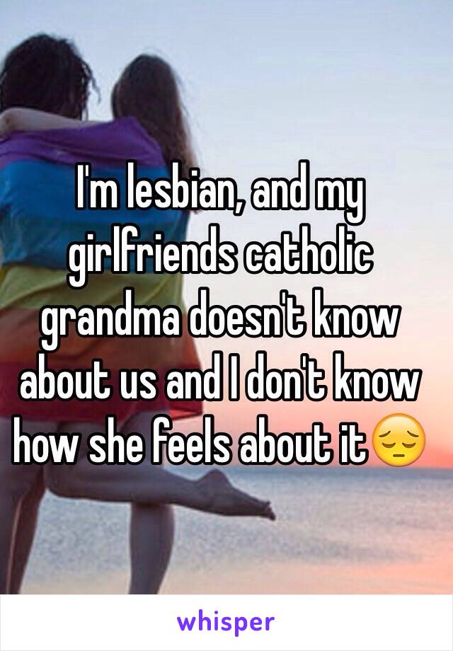 I'm lesbian, and my girlfriends catholic grandma doesn't know about us and I don't know how she feels about it😔