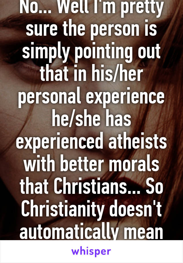 No... Well I'm pretty sure the person is simply pointing out that in his/her personal experience he/she has experienced atheists with better morals that Christians... So Christianity doesn't automatically mean great morals 