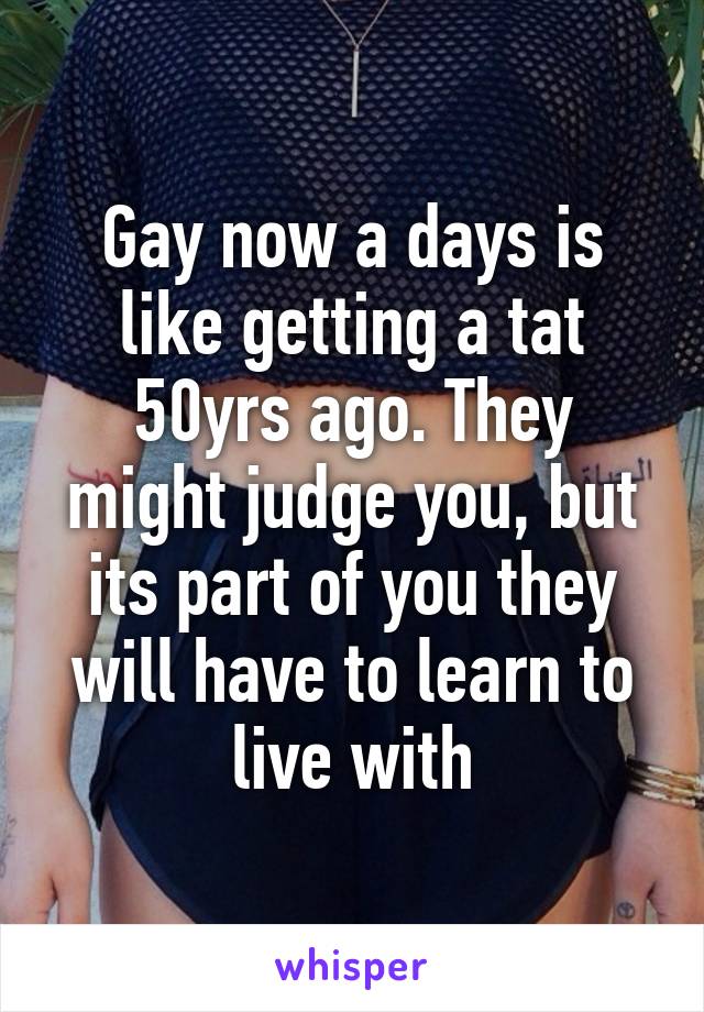 Gay now a days is like getting a tat 50yrs ago. They might judge you, but its part of you they will have to learn to live with