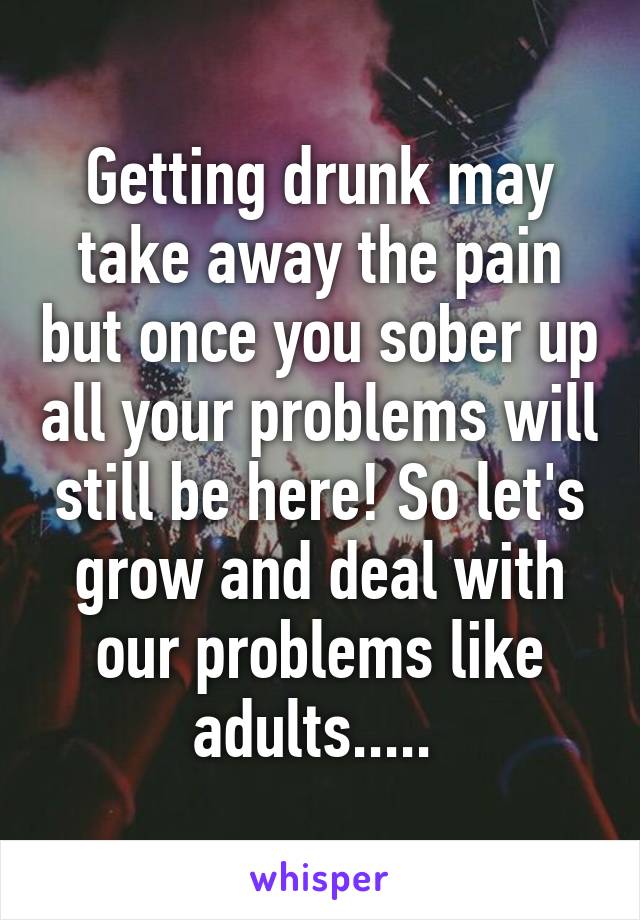 Getting drunk may take away the pain but once you sober up all your problems will still be here! So let's grow and deal with our problems like adults..... 