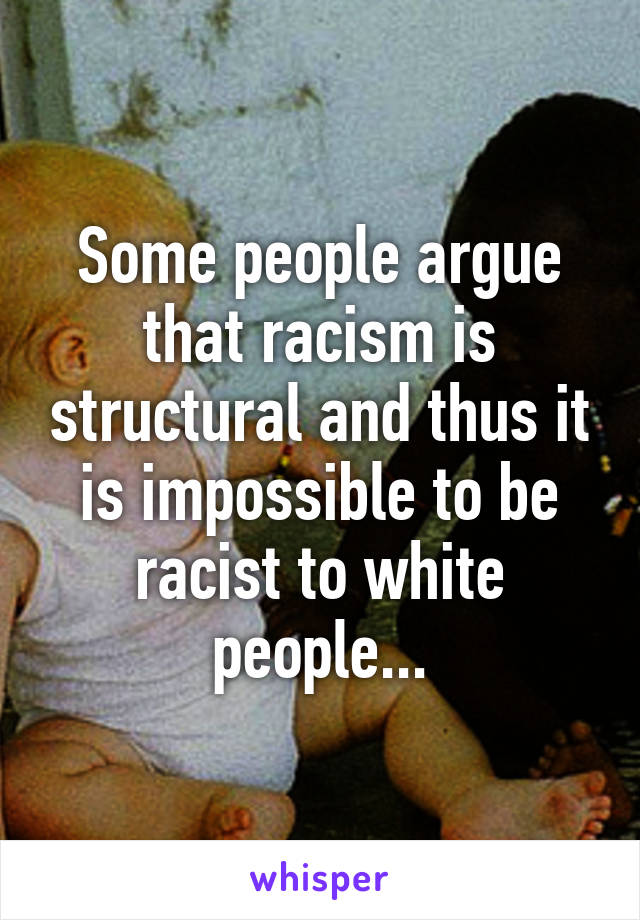 Some people argue that racism is structural and thus it is impossible to be racist to white people...