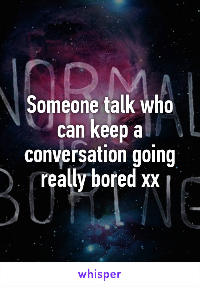 Someone talk who can keep a conversation going really bored xx