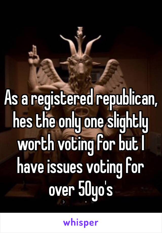 As a registered republican, hes the only one slightly worth voting for but I have issues voting for over 50yo's