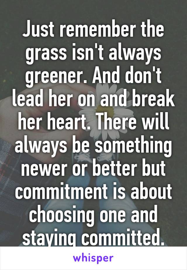 Just remember the grass isn't always greener. And don't lead her on and break her heart. There will always be something newer or better but commitment is about choosing one and staying committed.