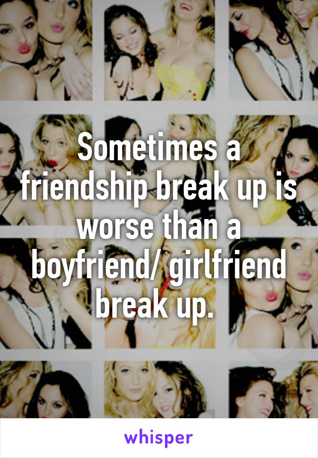 Sometimes a friendship break up is worse than a boyfriend/ girlfriend break up. 