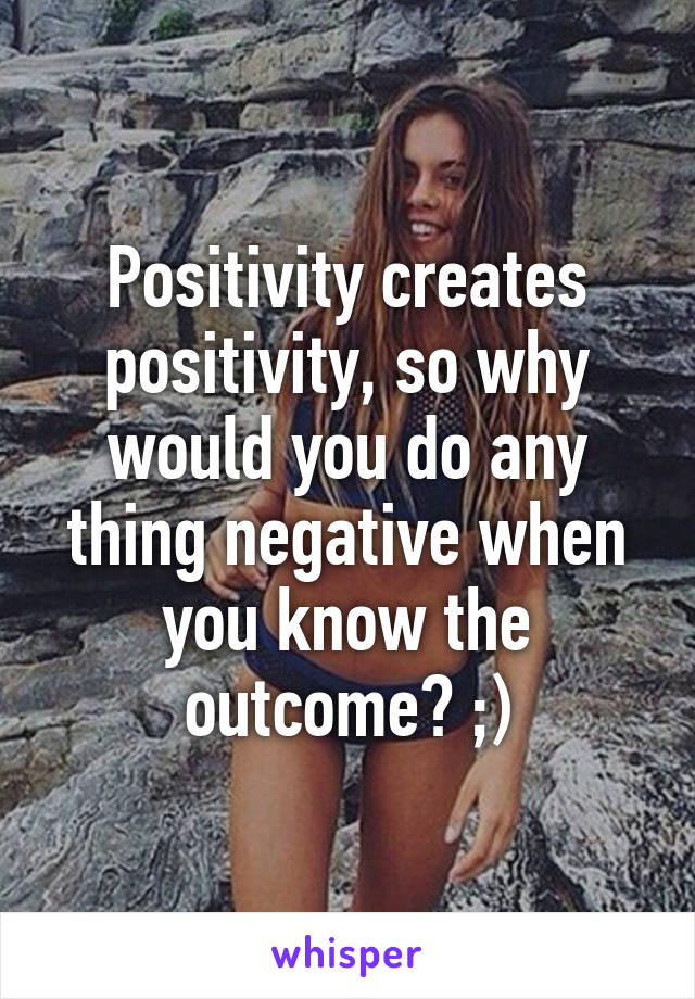 Positivity creates positivity, so why would you do any thing negative when you know the outcome? ;)