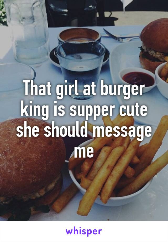 That girl at burger king is supper cute she should message me