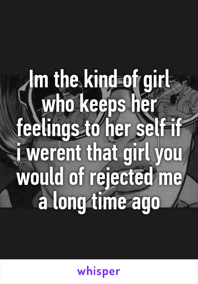 Im the kind of girl who keeps her feelings to her self if i werent that girl you would of rejected me a long time ago