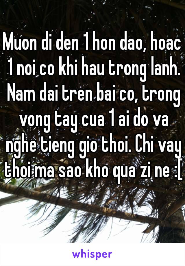 Muon di den 1 hon dao, hoac 1 noi co khi hau trong lanh. Nam dai tren bai co, trong vong tay cua 1 ai do va nghe tieng gio thoi. Chi vay thoi ma sao kho qua zi ne :[