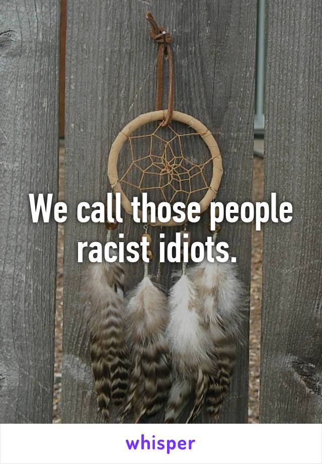 We call those people racist idiots. 