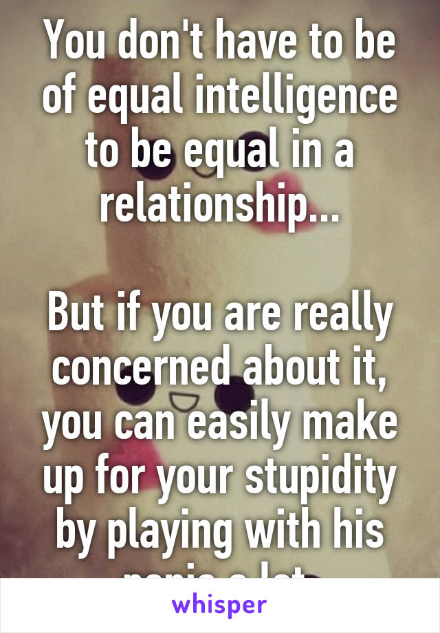 You don't have to be of equal intelligence to be equal in a relationship...

But if you are really concerned about it, you can easily make up for your stupidity by playing with his penis a lot.