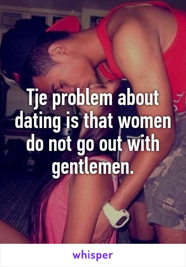 Tje problem about dating is that women do not go out with gentlemen.