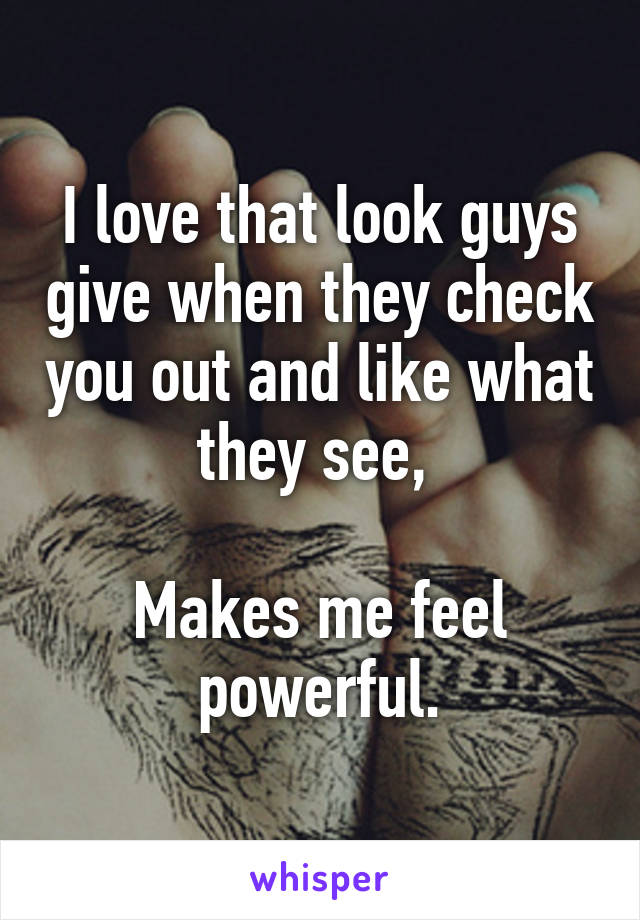 I love that look guys give when they check you out and like what they see, 

Makes me feel powerful.