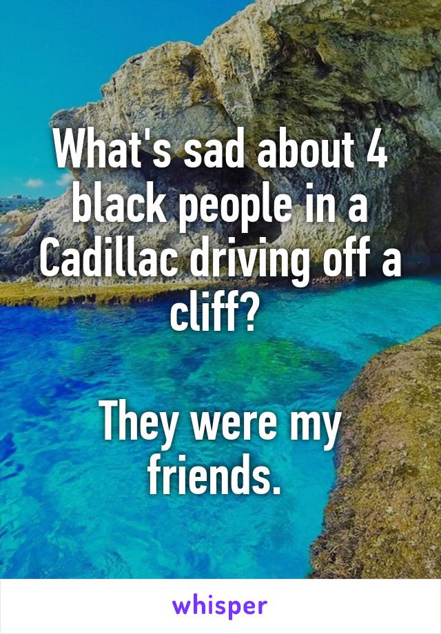 What's sad about 4 black people in a Cadillac driving off a cliff? 

They were my friends. 