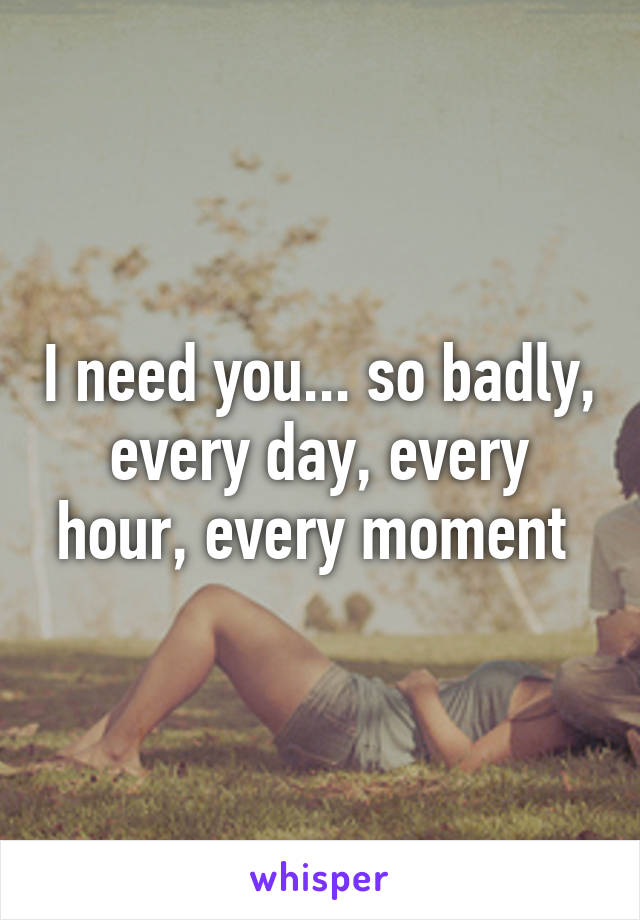 I need you... so badly, every day, every hour, every moment 