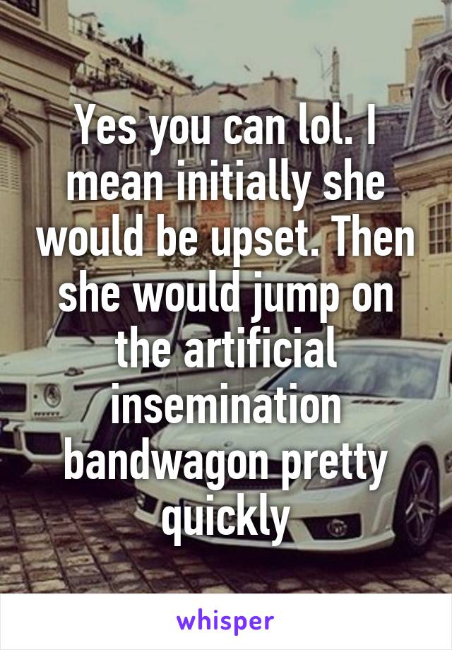 Yes you can lol. I mean initially she would be upset. Then she would jump on the artificial insemination bandwagon pretty quickly