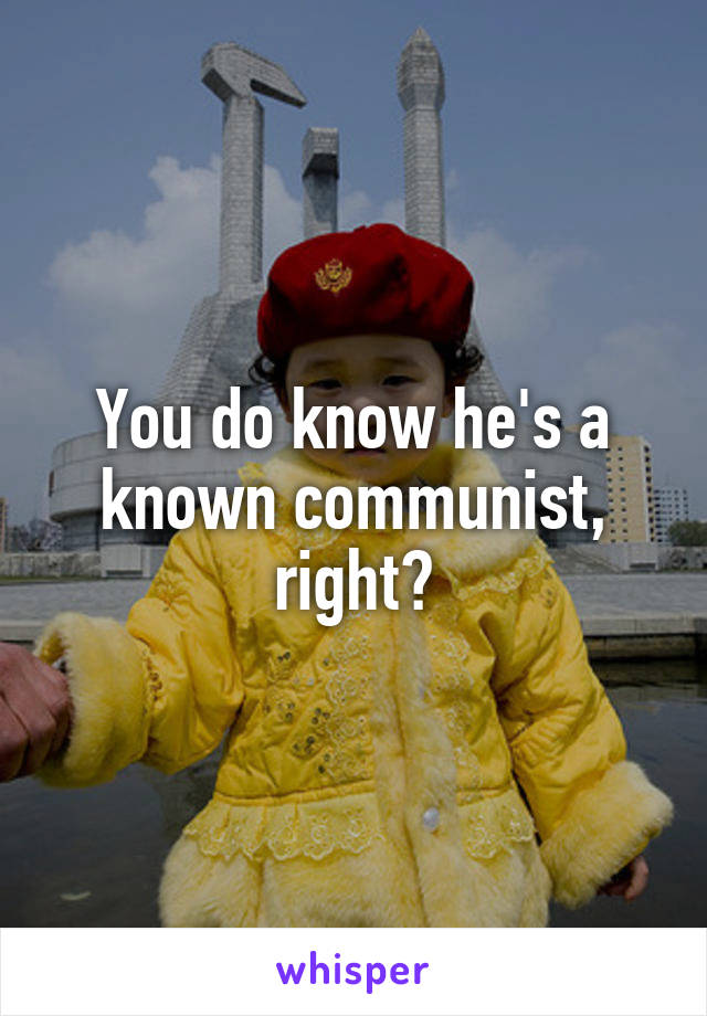 You do know he's a known communist, right?