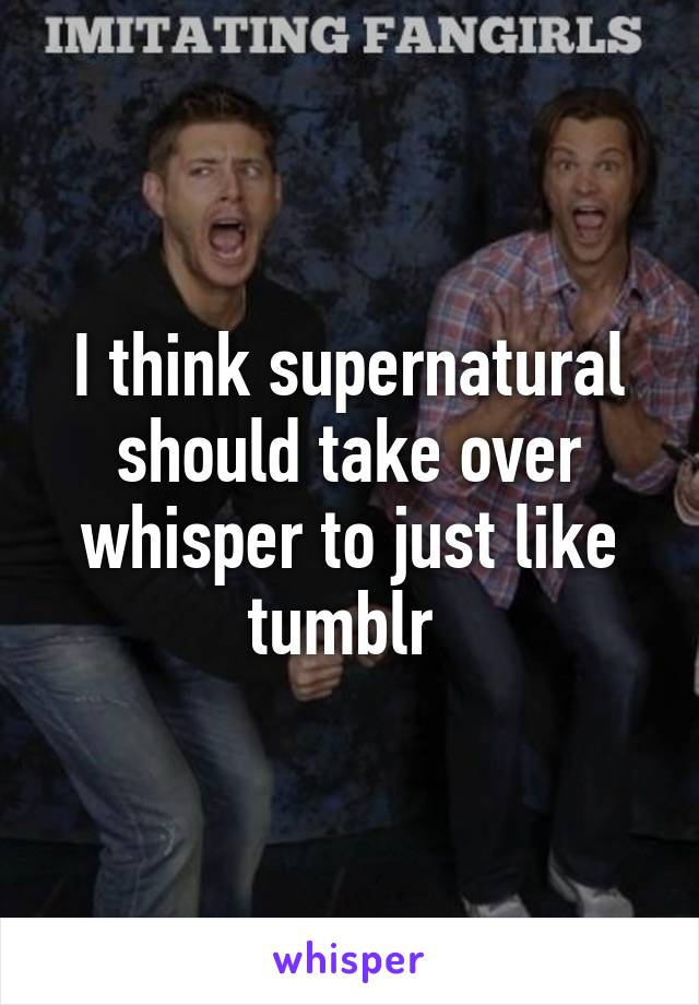 I think supernatural should take over whisper to just like tumblr 