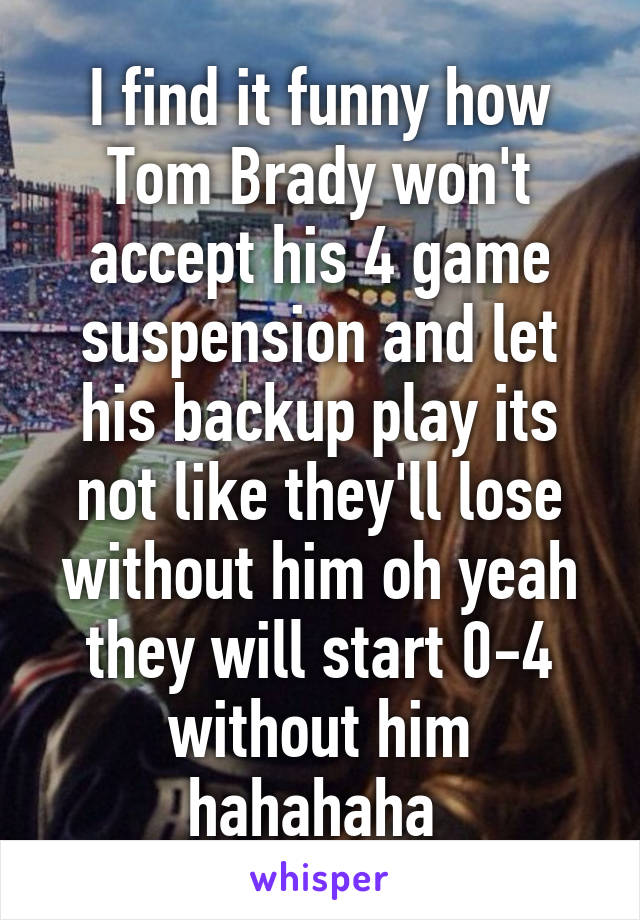 I find it funny how Tom Brady won't accept his 4 game suspension and let his backup play its not like they'll lose without him oh yeah they will start 0-4 without him hahahaha 