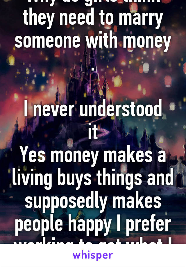 Why do girls think they need to marry someone with money .

I never understood it
Yes money makes a living buys things and supposedly makes people happy I prefer working to get what I want.