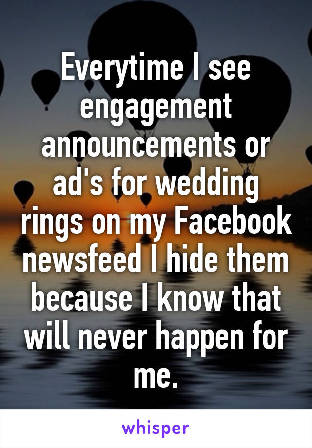 Everytime I see engagement announcements or ad's for wedding rings on my Facebook newsfeed I hide them because I know that will never happen for me.